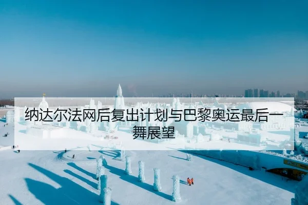 纳达尔法网后复出计划与巴黎奥运最后一舞展望