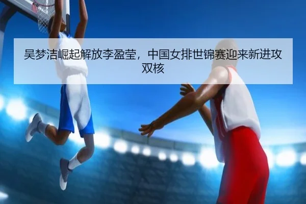 吴梦洁崛起解放李盈莹，中国女排世锦赛迎来新进攻双核